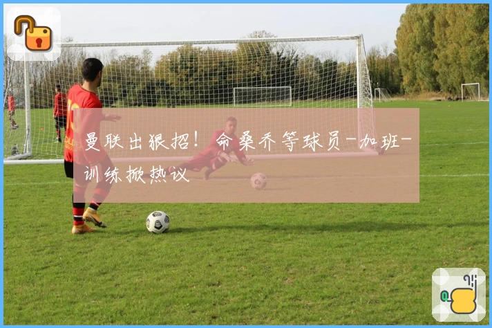 曼联出狠招！命桑乔等球员-加班-训练掀热议