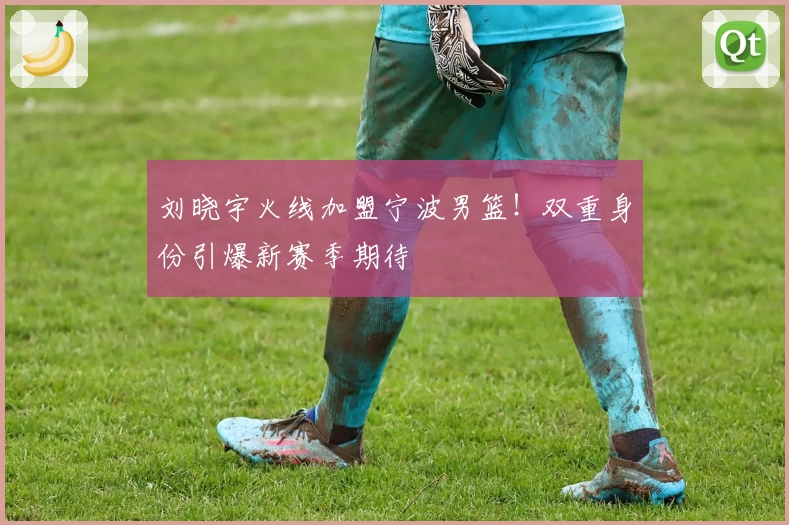 刘晓宇火线加盟宁波男篮！双重身份引爆新赛季期待