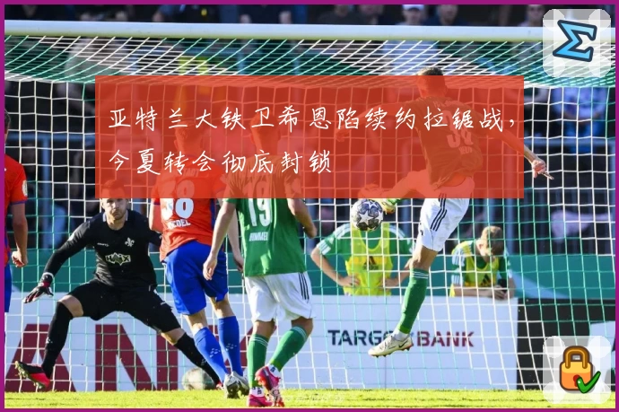 亚特兰大铁卫希恩陷续约拉锯战,今夏转会彻底封锁