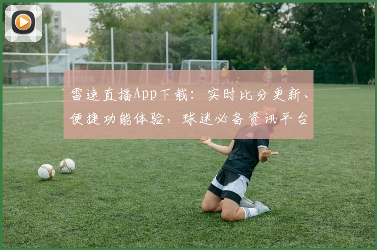 雷速直播App下载：实时比分更新、便捷功能体验，球迷必备资讯平台