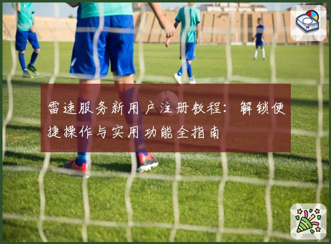雷速服务新用户注册教程：解锁便捷操作与实用功能全指南