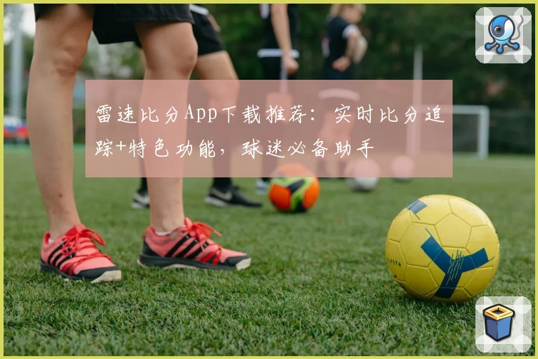 雷速比分App下载推荐：实时比分追踪+特色功能，球迷必备助手