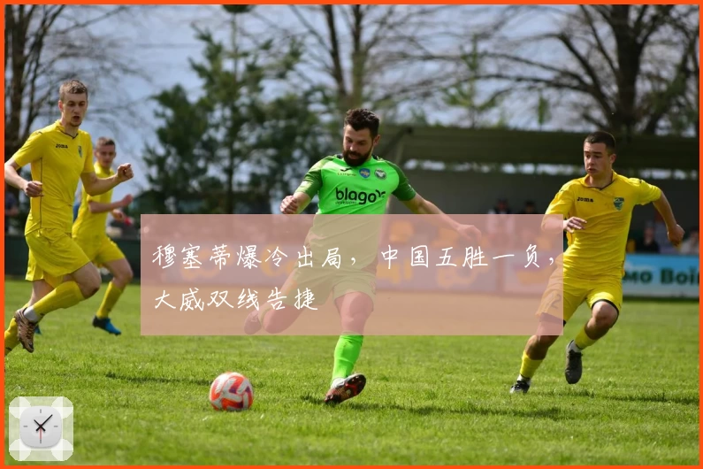 穆塞蒂爆冷出局,中国五胜一负,大威双线告捷