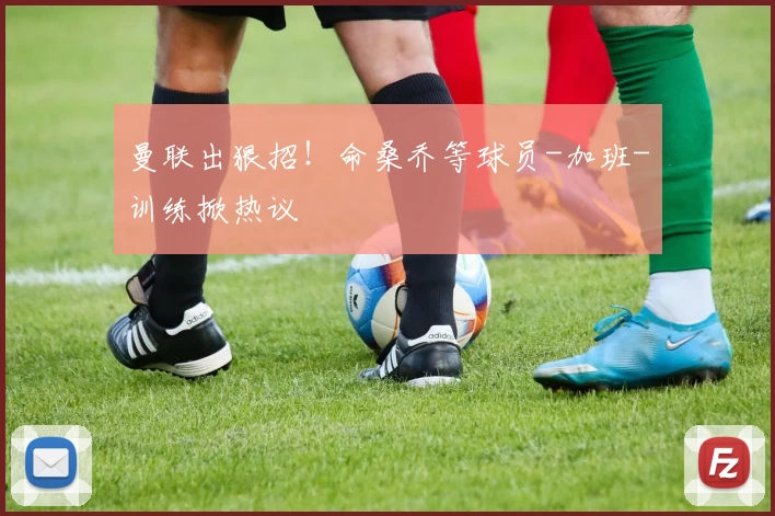 曼联出狠招!命桑乔等球员-加班-训练掀热议