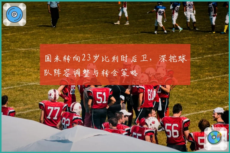 国米转向23岁比利时后卫,深挖球队阵容调整与转会策略