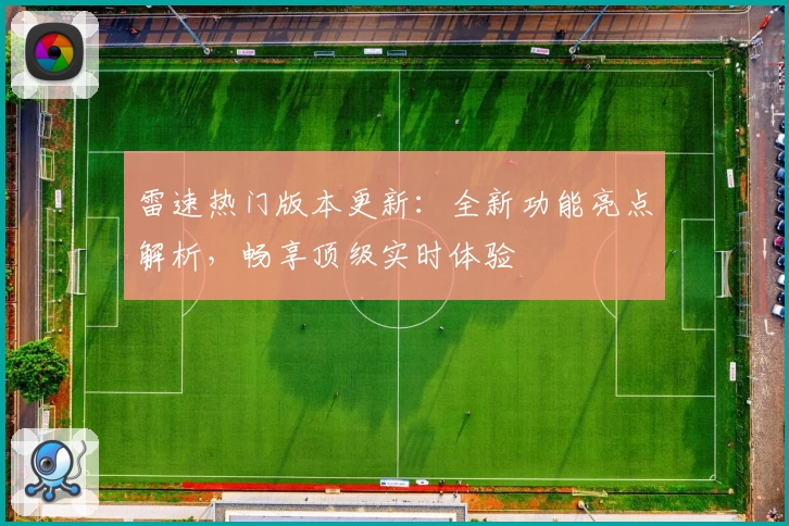 雷速热门版本更新：全新功能亮点解析，畅享顶级实时体验