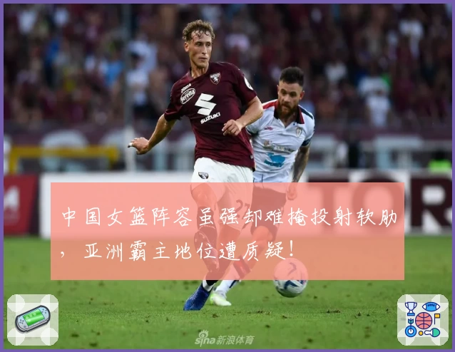 中国女篮阵容虽强却难掩投射软肋,亚洲霸主地位遭质疑!