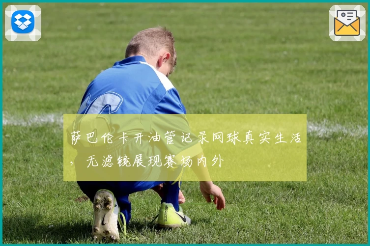 萨巴伦卡开油管记录网球真实生活，无滤镜展现赛场内外